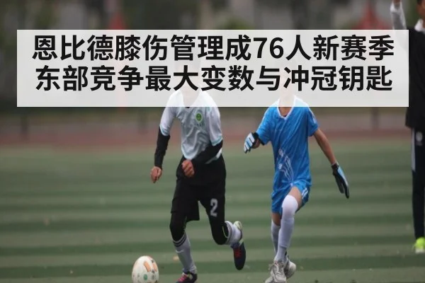 恩比德膝伤管理成76人新赛季东部竞争最大变数与冲冠钥匙
