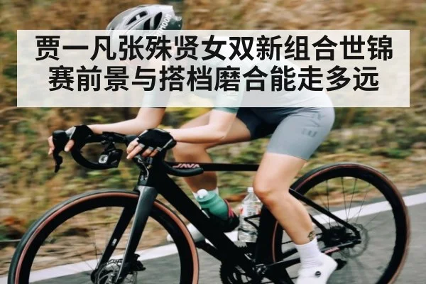 贾一凡张殊贤女双新组合世锦赛前景与搭档磨合能走多远