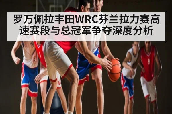 罗万佩拉丰田WRC芬兰拉力赛高速赛段与总冠军争夺深度分析