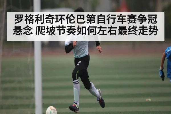 罗格利奇环伦巴第自行车赛争冠悬念 爬坡节奏如何左右最终走势